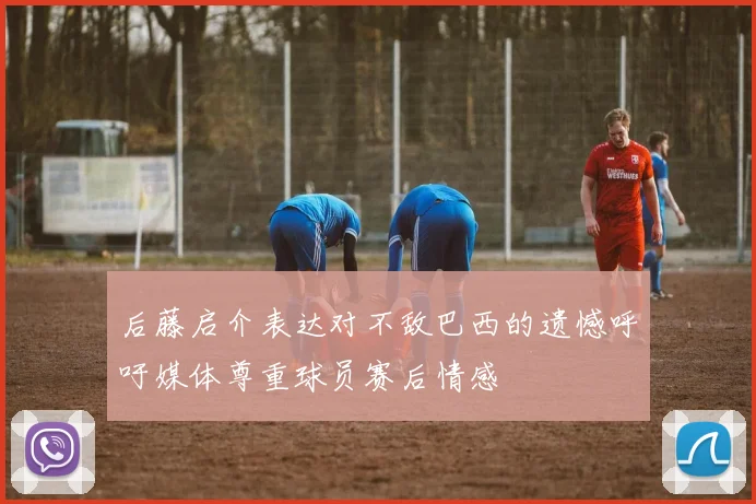 后藤启介表达对不敌巴西的遗憾呼吁媒体尊重球员赛后情感