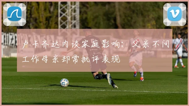 卢卡齐达内谈家庭影响：父亲不问工作母亲却常批评表现