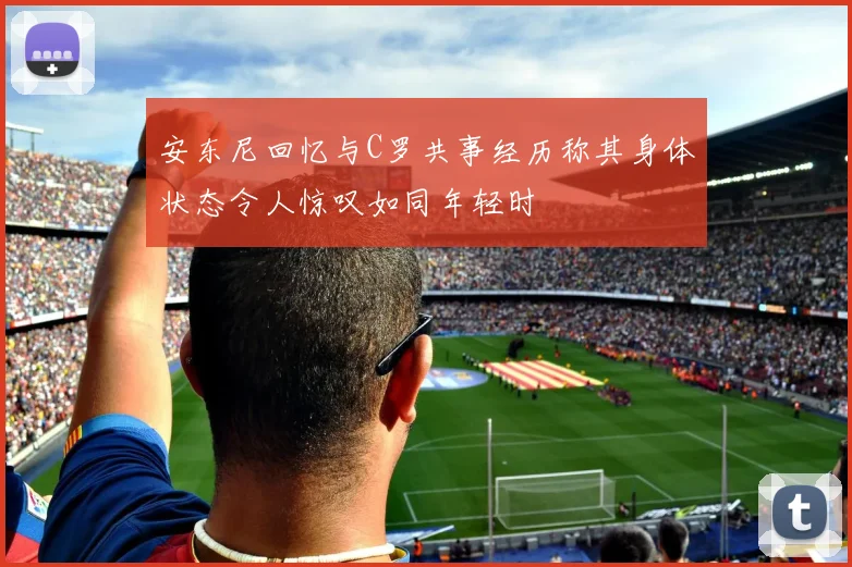 安东尼回忆与C罗共事经历称其身体状态令人惊叹如同年轻时