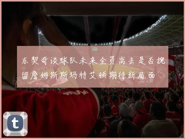 东契奇谈球队未来全员离去是否挽留詹姆斯斯玛特艾顿期待新局面