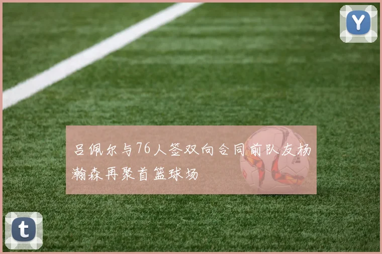 吕佩尔与76人签双向合同前队友杨瀚森再聚首篮球场