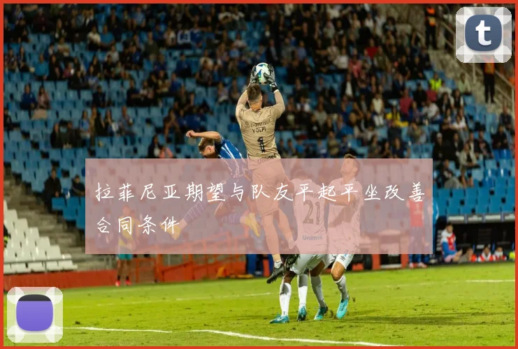 拉菲尼亚期望与队友平起平坐改善合同条件