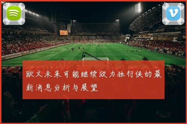欧文未来可能继续效力独行侠的最新消息分析与展望