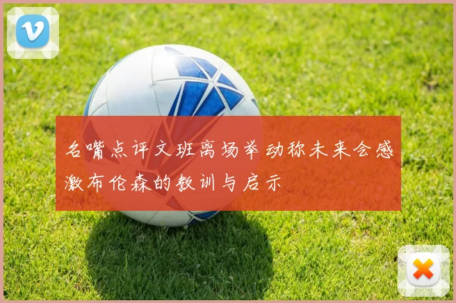 名嘴点评文班离场举动称未来会感激布伦森的教训与启示